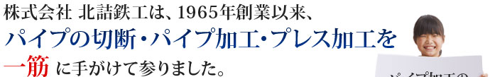 株式会社北詰鉄工は、1965年創業以来、パイプの切断･パイプ加工･プレス加工を一筋に手がけて参りました。